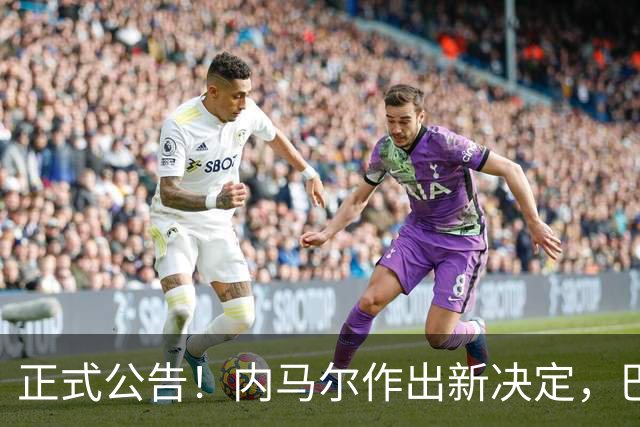 正式公告！内马尔作出新决定，巴西男足表示欢迎，首秀即将揭晓